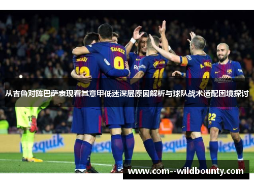 从吉鲁对阵巴萨表现看其意甲低迷深层原因解析与球队战术适配困境探讨 从吉鲁对阵巴萨表现看其意甲低迷深层原因解析与球队战术适配困境探讨
