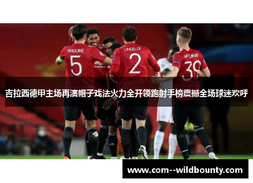 吉拉西德甲主场再演帽子戏法火力全开领跑射手榜震撼全场球迷欢呼