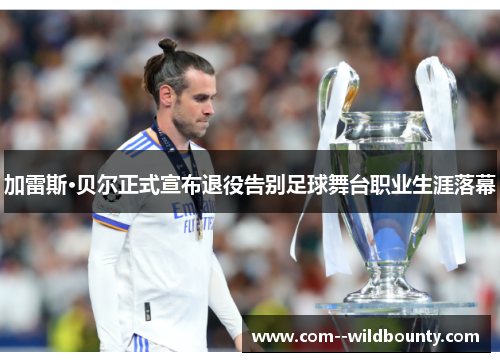 加雷斯·贝尔正式宣布退役告别足球舞台职业生涯落幕
