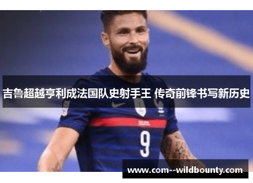 吉鲁超越亨利成法国队史射手王 传奇前锋书写新历史