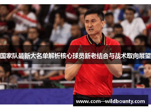 国家队最新大名单解析核心球员新老结合与战术取向展望 国家队最新大名单解析核心球员新老结合与战术取向展望
